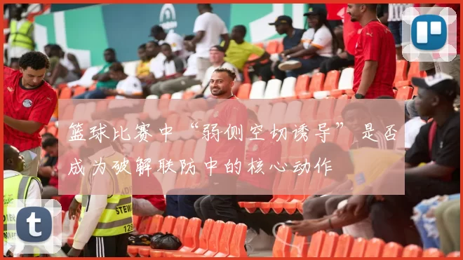 篮球比赛中“弱侧空切诱导”是否成为破解联防中的核心动作