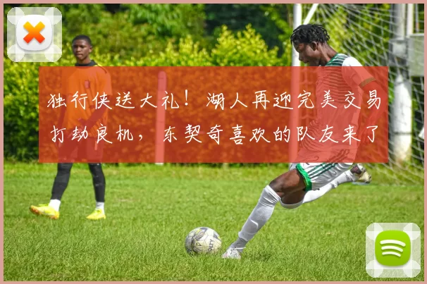 独行侠送大礼！湖人再迎完美交易打劫良机，东契奇喜欢的队友来了