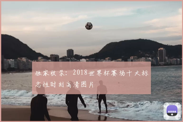 独家收录：2018世界杯赛场十大标志性时刻高清图片