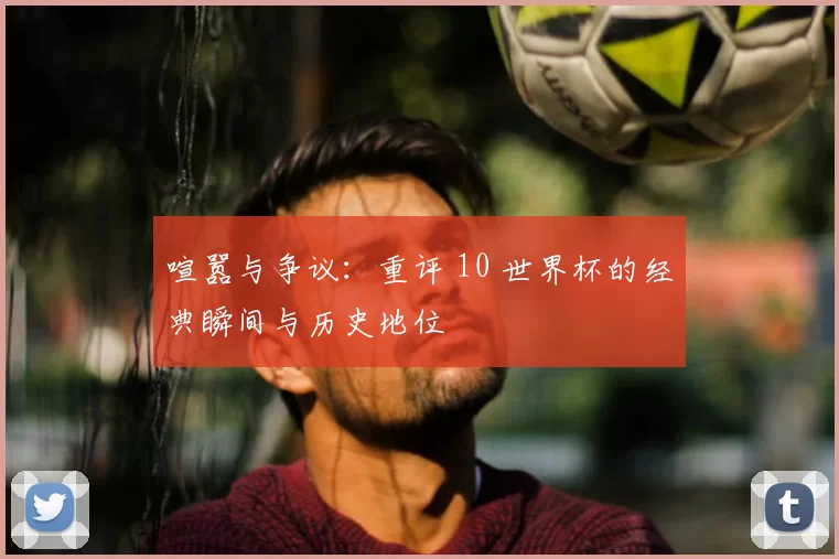 喧嚣与争议：重评 10 世界杯的经典瞬间与历史地位