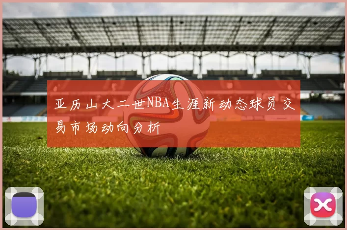 亚历山大二世NBA生涯新动态球员交易市场动向分析