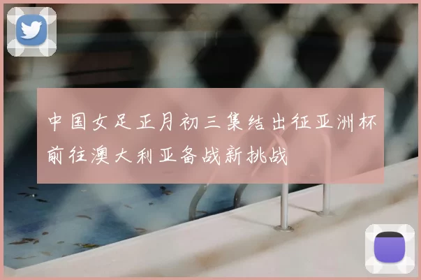 中国女足正月初三集结出征亚洲杯前往澳大利亚备战新挑战