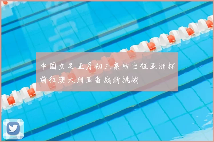 中国女足正月初三集结出征亚洲杯前往澳大利亚备战新挑战