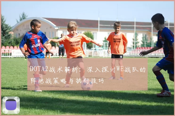 DOTA2战术解析：深入探讨WE战队的阵地战策略与执行技巧