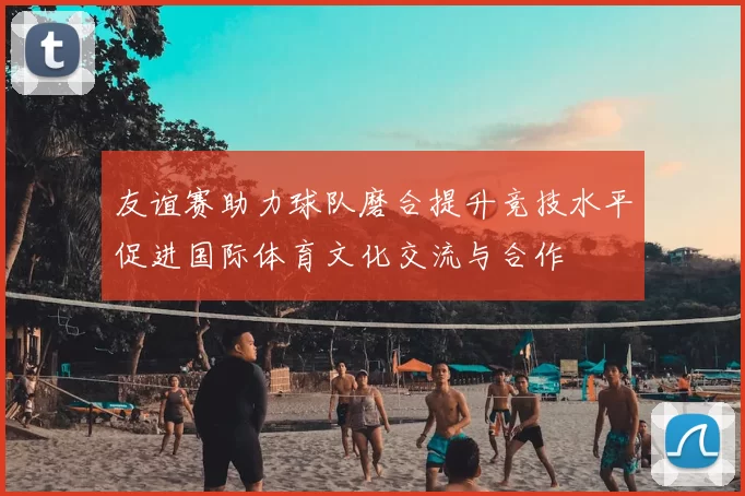 友谊赛助力球队磨合提升竞技水平促进国际体育文化交流与合作