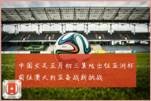 中国女足正月初三集结出征亚洲杯前往澳大利亚备战新挑战