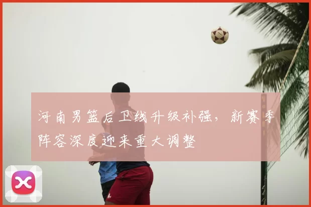 河南男篮后卫线升级补强,新赛季阵容深度迎来重大调整