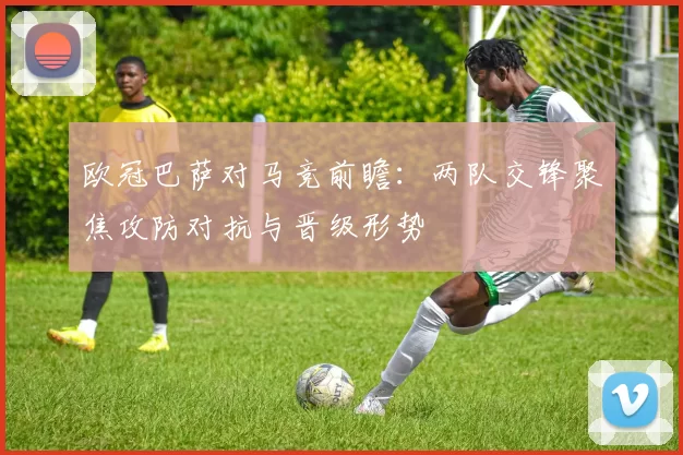 欧冠巴萨对马竞前瞻：两队交锋聚焦攻防对抗与晋级形势