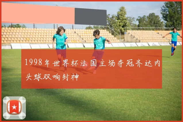 1998年世界杯法国主场夺冠齐达内头球双响封神