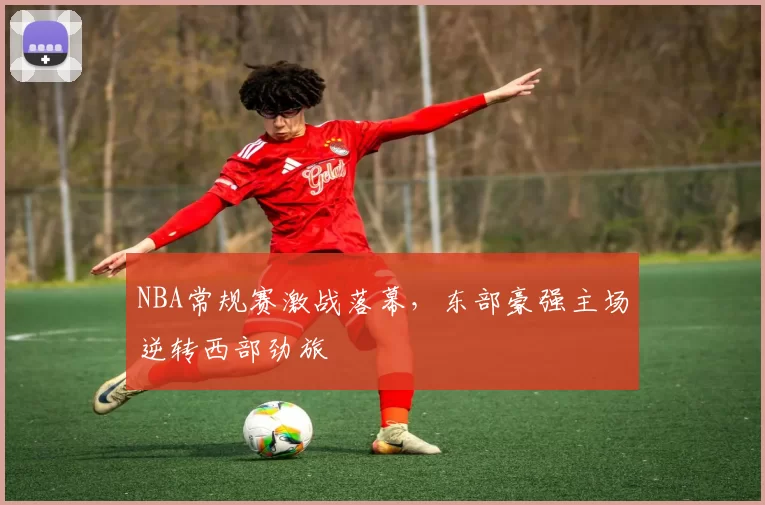 NBA常规赛激战落幕,东部豪强主场逆转西部劲旅