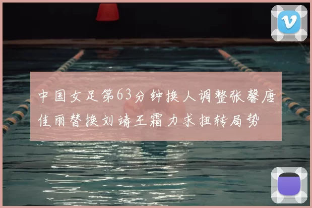 中国女足第63分钟换人调整张馨唐佳丽替换刘靖王霜力求扭转局势