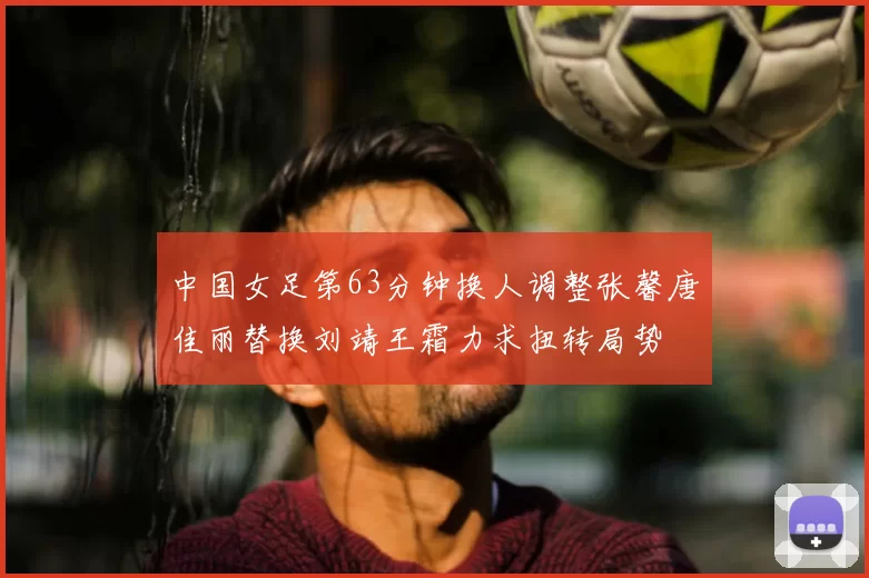 中国女足第63分钟换人调整张馨唐佳丽替换刘靖王霜力求扭转局势