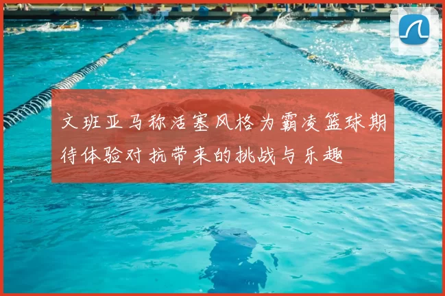 文班亚马称活塞风格为霸凌篮球期待体验对抗带来的挑战与乐趣