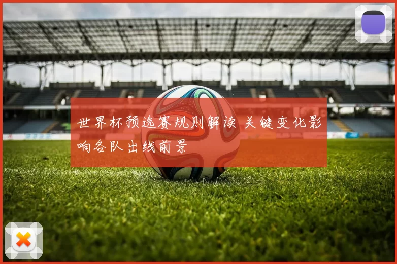 世界杯预选赛规则解读 关键变化影响各队出线前景