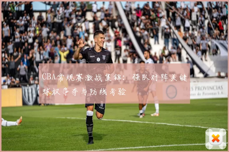 CBA常规赛激战集锦:强队对阵关键球权争夺与防线考验