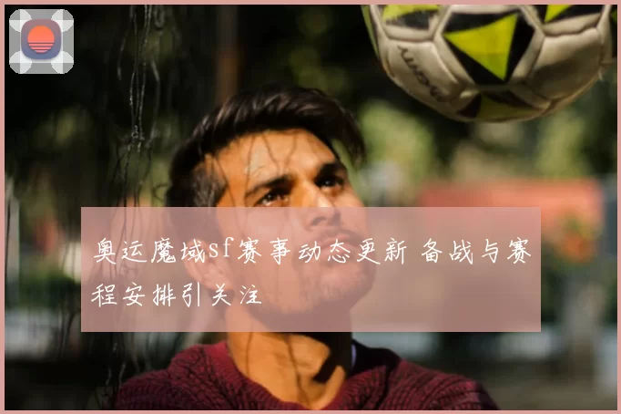 奥运魔域sf赛事动态更新 备战与赛程安排引关注