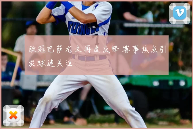欧冠巴萨尤文再度交锋 赛事焦点引发球迷关注