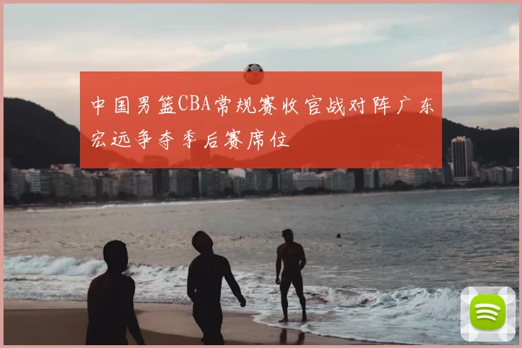 中国男篮CBA常规赛收官战对阵广东宏远争夺季后赛席位
