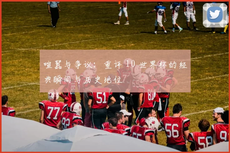 喧嚣与争议：重评 10 世界杯的经典瞬间与历史地位