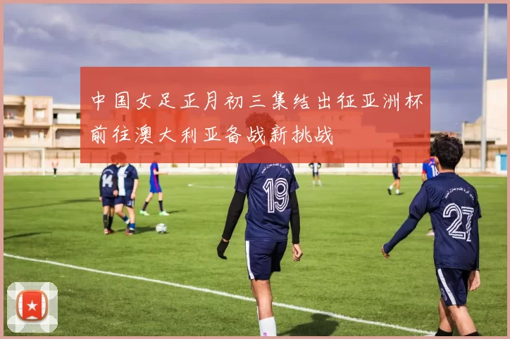中国女足正月初三集结出征亚洲杯前往澳大利亚备战新挑战