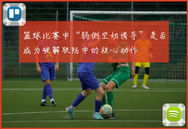 篮球比赛中“弱侧空切诱导”是否成为破解联防中的核心动作