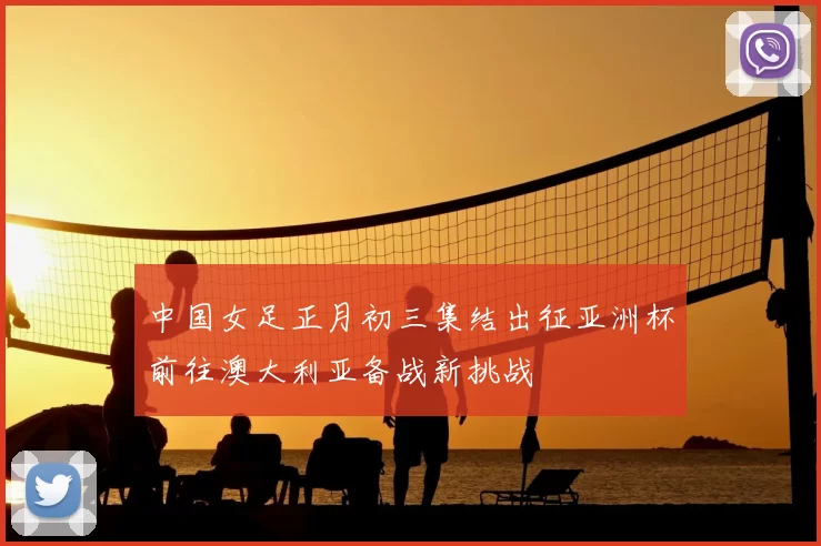 中国女足正月初三集结出征亚洲杯前往澳大利亚备战新挑战