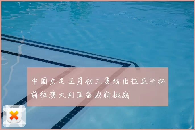 中国女足正月初三集结出征亚洲杯前往澳大利亚备战新挑战