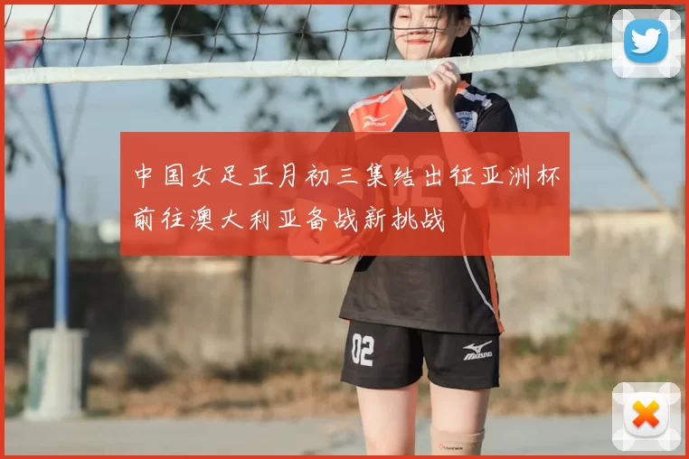 中国女足正月初三集结出征亚洲杯前往澳大利亚备战新挑战