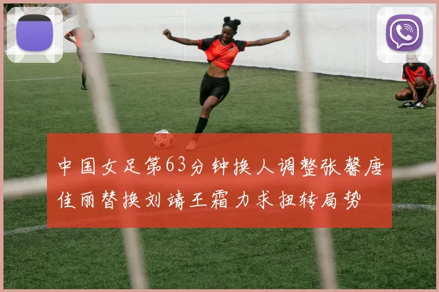 中国女足第63分钟换人调整张馨唐佳丽替换刘靖王霜力求扭转局势