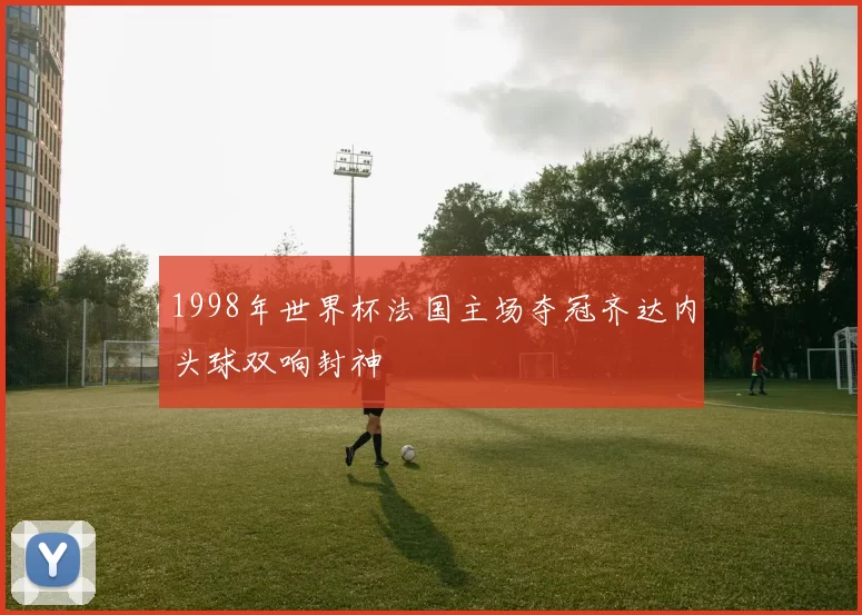 1998年世界杯法国主场夺冠齐达内头球双响封神