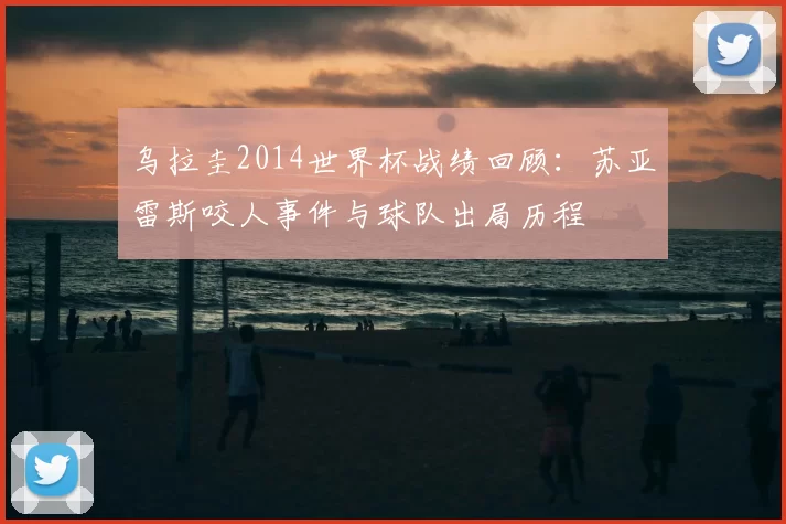 乌拉圭2014世界杯战绩回顾：苏亚雷斯咬人事件与球队出局历程