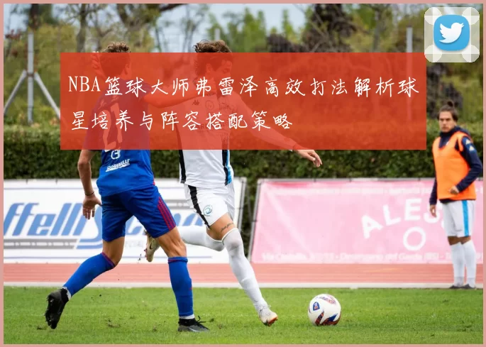 NBA篮球大师弗雷泽高效打法解析球星培养与阵容搭配策略