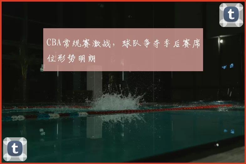 CBA常规赛激战,球队争夺季后赛席位形势明朗