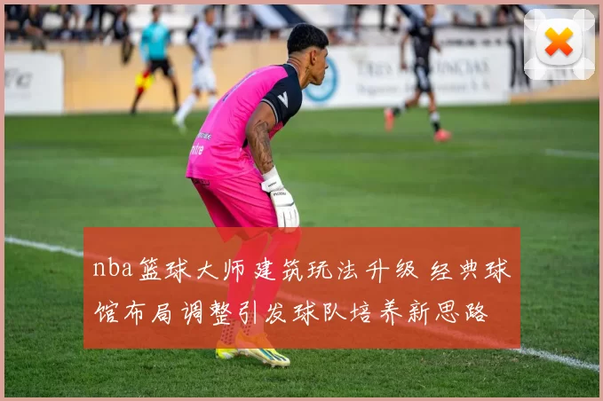 nba篮球大师建筑玩法升级 经典球馆布局调整引发球队培养新思路