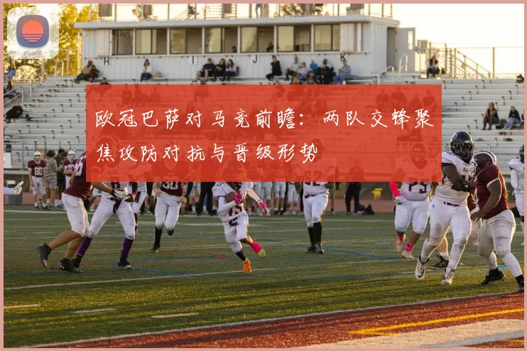欧冠巴萨对马竞前瞻：两队交锋聚焦攻防对抗与晋级形势