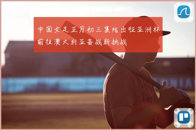 中国女足正月初三集结出征亚洲杯前往澳大利亚备战新挑战