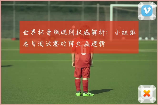世界杯晋级规则权威解析:小组排名与淘汰赛对阵生成逻辑
