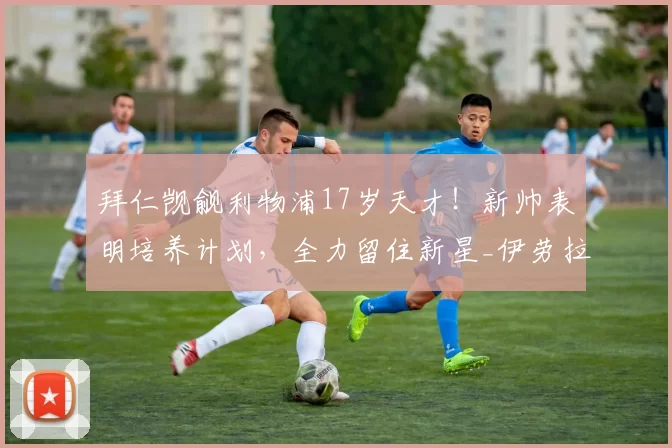 拜仁觊觎利物浦17岁天才！新帅表明培养计划，全力留住新星_伊劳拉_莫哈_曼城