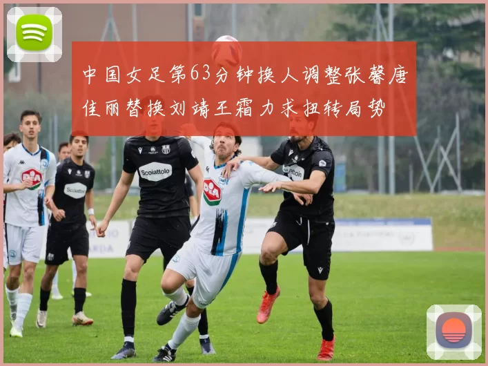 中国女足第63分钟换人调整张馨唐佳丽替换刘靖王霜力求扭转局势