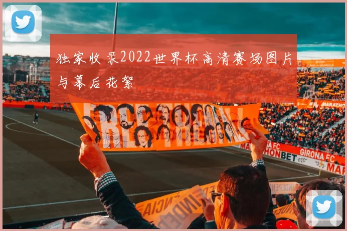 独家收录2022世界杯高清赛场图片与幕后花絮