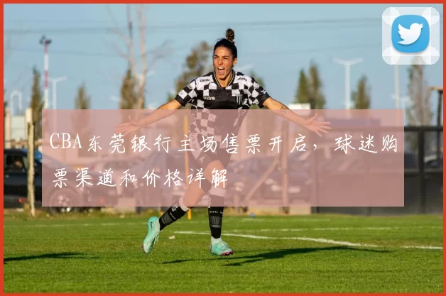 CBA东莞银行主场售票开启，球迷购票渠道和价格详解