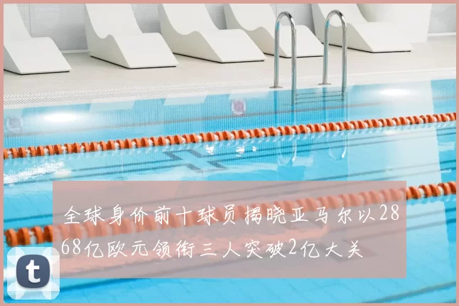 全球身价前十球员揭晓亚马尔以2868亿欧元领衔三人突破2亿大关