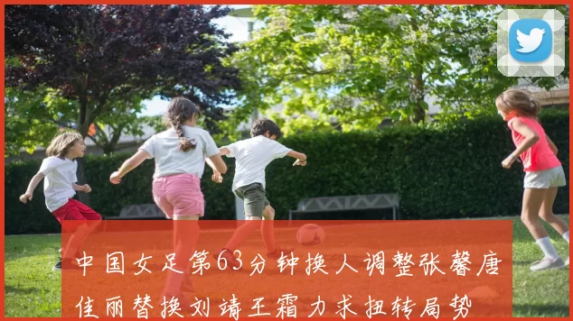 中国女足第63分钟换人调整张馨唐佳丽替换刘靖王霜力求扭转局势