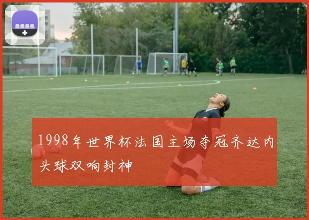 1998年世界杯法国主场夺冠齐达内头球双响封神