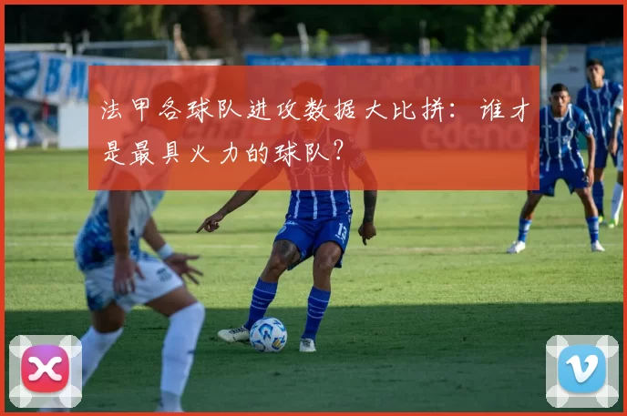 法甲各球队进攻数据大比拼：谁才是最具火力的球队？