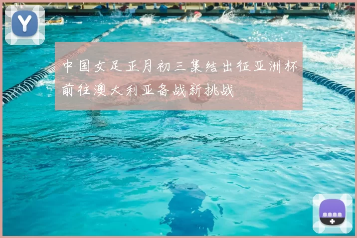 中国女足正月初三集结出征亚洲杯前往澳大利亚备战新挑战