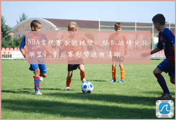 NBA常规赛激战继续，球队战绩分化明显，季后赛形势逐渐清晰