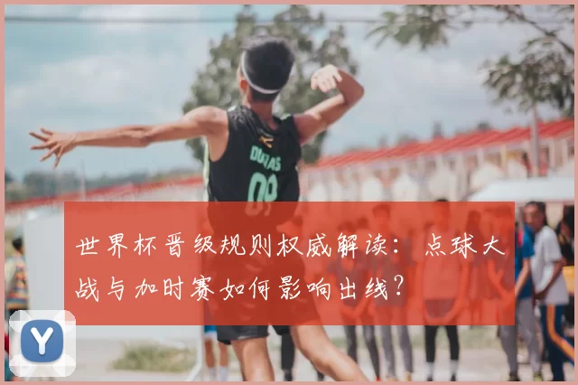 世界杯晋级规则权威解读:点球大战与加时赛如何影响出线?