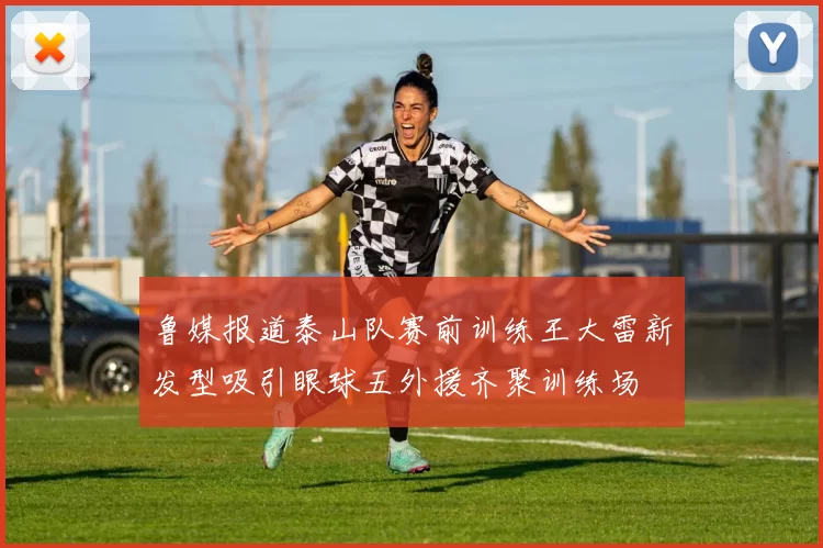 鲁媒报道泰山队赛前训练王大雷新发型吸引眼球五外援齐聚训练场