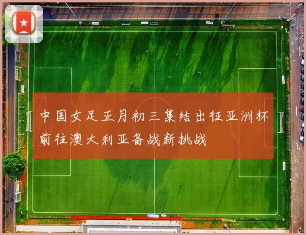 中国女足正月初三集结出征亚洲杯前往澳大利亚备战新挑战